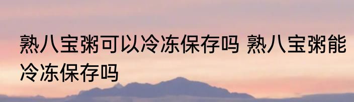 熟八宝粥可以冷冻保存吗 熟八宝粥能冷冻保存吗