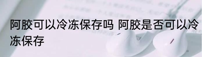 阿胶可以冷冻保存吗 阿胶是否可以冷冻保存