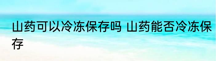 山药可以冷冻保存吗 山药能否冷冻保存
