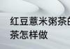 红豆薏米粥茶的正确做法 红豆薏米粥茶怎样做