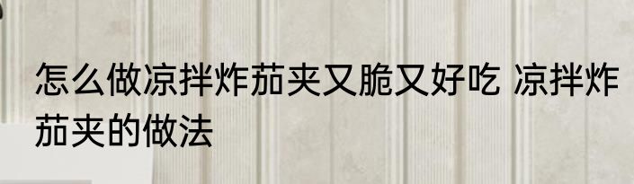 怎么做凉拌炸茄夹又脆又好吃 凉拌炸茄夹的做法