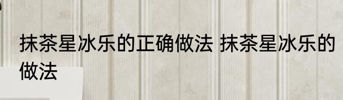 抹茶星冰乐的正确做法 抹茶星冰乐的做法