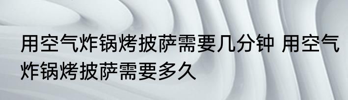 用空气炸锅烤披萨需要几分钟 用空气炸锅烤披萨需要多久