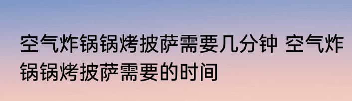 空气炸锅锅烤披萨需要几分钟 空气炸锅锅烤披萨需要的时间