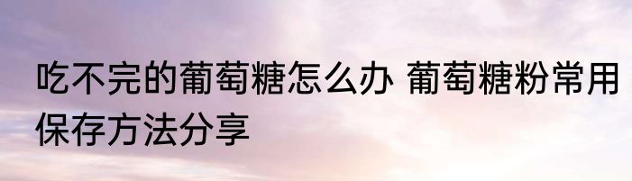 吃不完的葡萄糖怎么办 葡萄糖粉常用保存方法分享