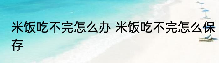 米饭吃不完怎么办 米饭吃不完怎么保存