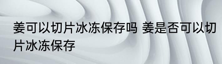 姜可以切片冰冻保存吗 姜是否可以切片冰冻保存