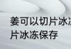 姜可以切片冰冻保存吗 姜是否可以切片冰冻保存