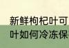 新鲜枸杞叶可以冰冻保存吗 新鲜枸杞叶如何冷冻保存