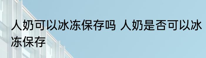 人奶可以冰冻保存吗 人奶是否可以冰冻保存