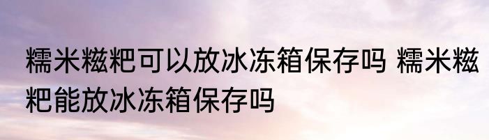 糯米糍粑可以放冰冻箱保存吗 糯米糍粑能放冰冻箱保存吗