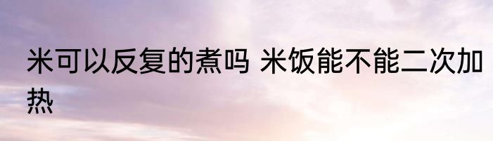 米可以反复的煮吗 米饭能不能二次加热