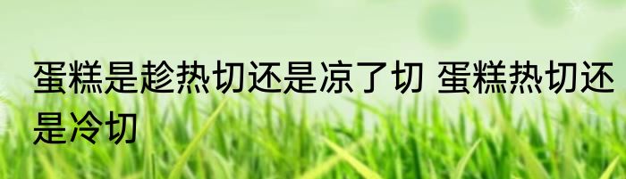 蛋糕是趁热切还是凉了切 蛋糕热切还是冷切