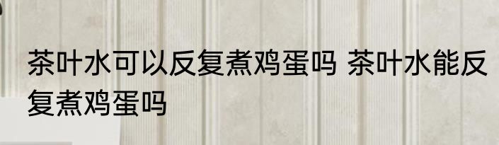 茶叶水可以反复煮鸡蛋吗 茶叶水能反复煮鸡蛋吗