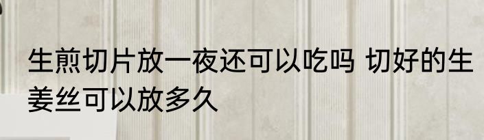 生煎切片放一夜还可以吃吗 切好的生姜丝可以放多久