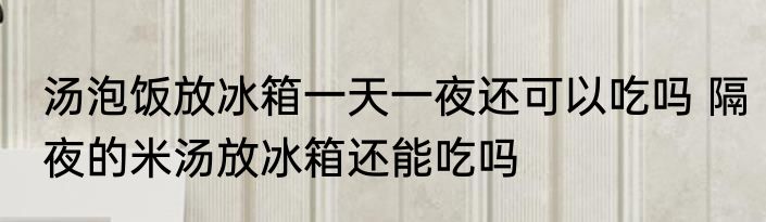 汤泡饭放冰箱一天一夜还可以吃吗 隔夜的米汤放冰箱还能吃吗