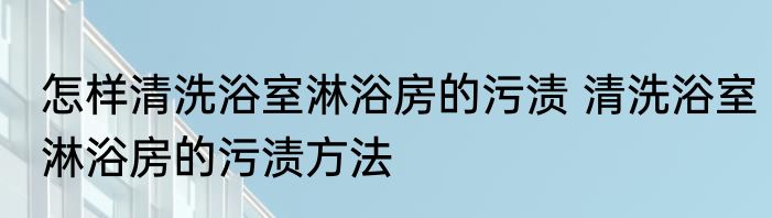 怎样清洗浴室淋浴房的污渍 清洗浴室淋浴房的污渍方法