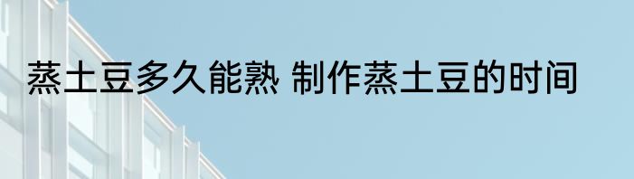 蒸土豆多久能熟 制作蒸土豆的时间