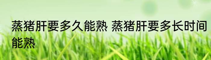 蒸猪肝要多久能熟 蒸猪肝要多长时间能熟