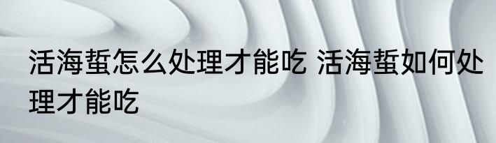 活海蜇怎么处理才能吃 活海蜇如何处理才能吃