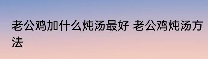 老公鸡加什么炖汤最好 老公鸡炖汤方法