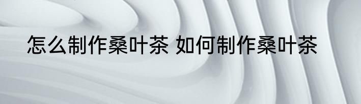 怎么制作桑叶茶 如何制作桑叶茶