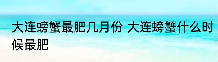 大连螃蟹最肥几月份 大连螃蟹什么时候最肥