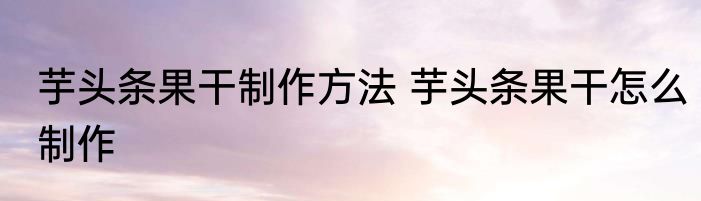 芋头条果干制作方法 芋头条果干怎么制作