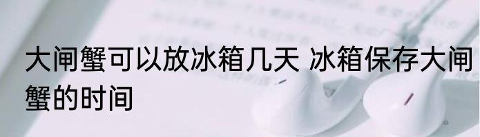 大闸蟹可以放冰箱几天 冰箱保存大闸蟹的时间