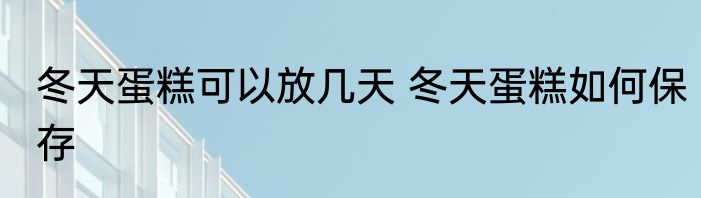 冬天蛋糕可以放几天 冬天蛋糕如何保存