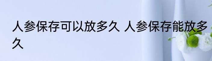 人参保存可以放多久 人参保存能放多久