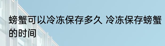 螃蟹可以冷冻保存多久 冷冻保存螃蟹的时间