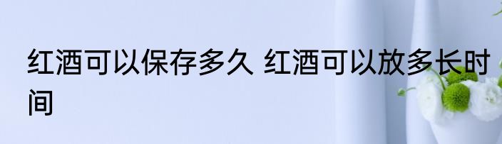 红酒可以保存多久 红酒可以放多长时间