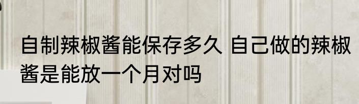 自制辣椒酱能保存多久 自己做的辣椒酱是能放一个月对吗