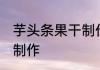 芋头条果干制作方法 芋头条果干怎么制作