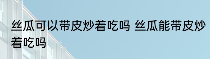 丝瓜可以带皮炒着吃吗 丝瓜能带皮炒着吃吗