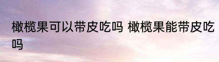橄榄果可以带皮吃吗 橄榄果能带皮吃吗