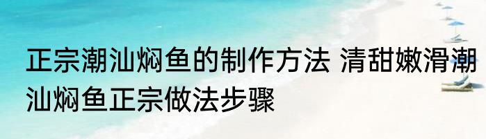 正宗潮汕焖鱼的制作方法 清甜嫩滑潮汕焖鱼正宗做法步骤