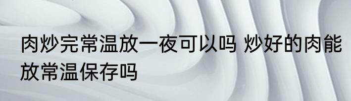 肉炒完常温放一夜可以吗 炒好的肉能放常温保存吗
