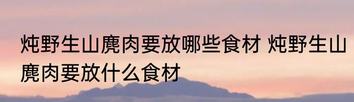 炖野生山麂肉要放哪些食材 炖野生山麂肉要放什么食材