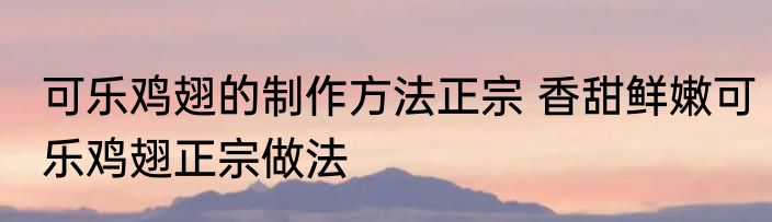 可乐鸡翅的制作方法正宗 香甜鲜嫩可乐鸡翅正宗做法