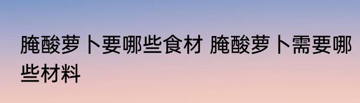 腌酸萝卜要哪些食材 腌酸萝卜需要哪些材料