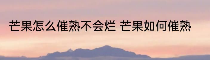 芒果怎么催熟不会烂 芒果如何催熟