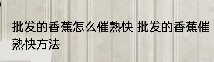 批发的香蕉怎么催熟快 批发的香蕉催熟快方法