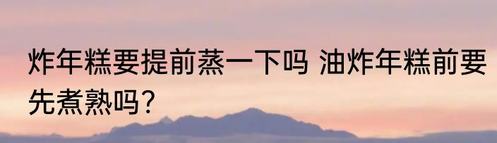 炸年糕要提前蒸一下吗 油炸年糕前要先煮熟吗?