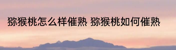 猕猴桃怎么样催熟 猕猴桃如何催熟