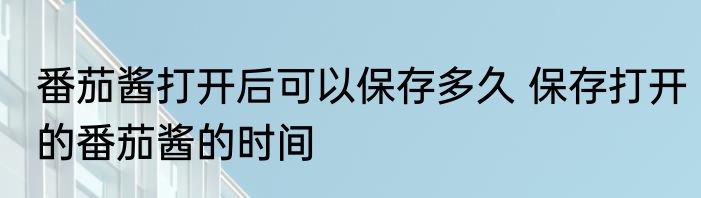 番茄酱打开后可以保存多久 保存打开的番茄酱的时间