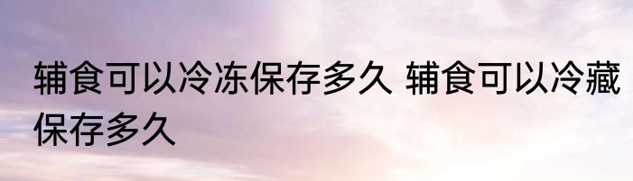 辅食可以冷冻保存多久 辅食可以冷藏保存多久