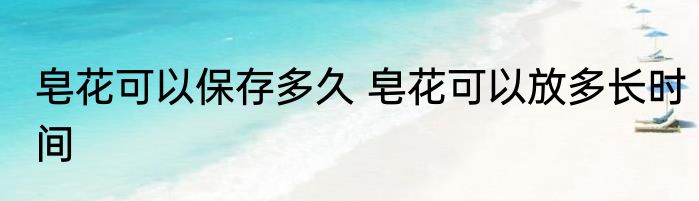 皂花可以保存多久 皂花可以放多长时间