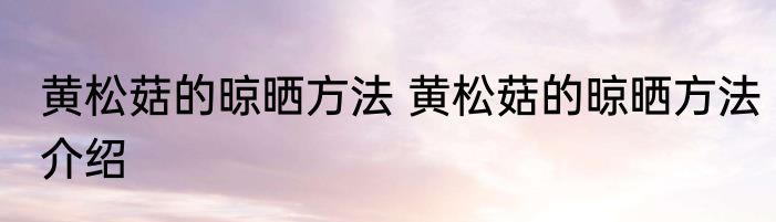 黄松菇的晾晒方法 黄松菇的晾晒方法介绍